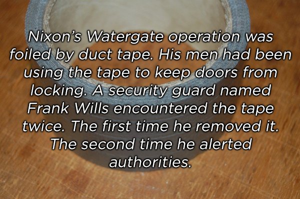 material - Nixon's Watergate operation was foiled by duct tape. His men had been using the tape to keep doors from locking. A security guard named Frank Wills encountered the tape twice. The first time he removed it. The second time he alerted authorities