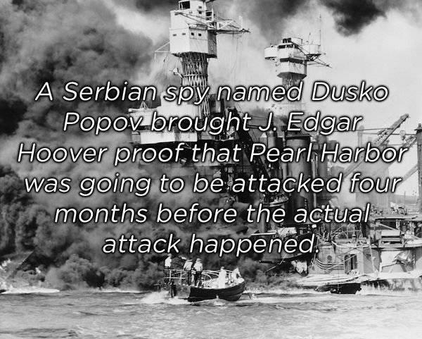 pearl harbor - A Serbian spy named Dusko Popov brought J. Edgar Hoover proof, that Pearl Harbor was going to be attacked four r months before the actual, attack happened."