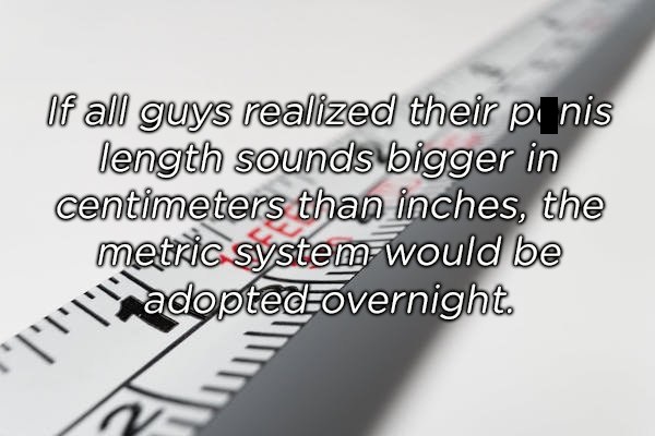 shower thoughts - of all guys realized their penis length sounds bigger in centimeters than inches, the metric system would be adopted overnight I'Tis