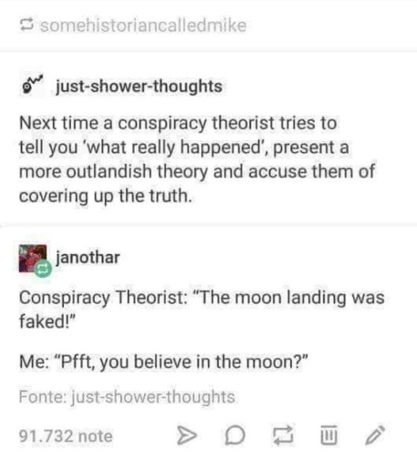 document - somehistoriancalledmike Owe justshowerthoughts Next time a conspiracy theorist tries to tell you 'what really happened', present a more outlandish theory and accuse them of covering up the truth. janothar Conspiracy Theorist "The moon landing w