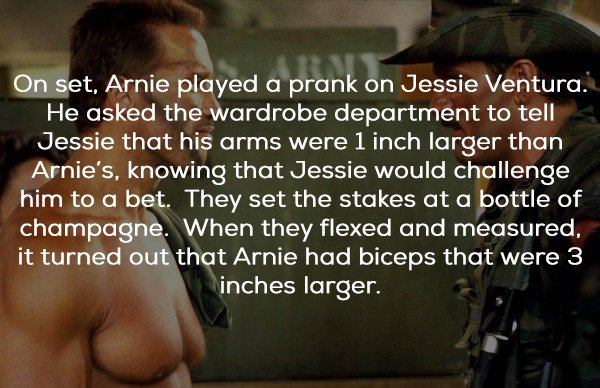 predator facts - On set, Arnie played a prank on Jessie Ventura. He asked the wardrobe department to tell Jessie that his arms were 1 inch larger than Arnie's, knowing that Jessie would challenge him to a bet. They set the stakes at a bottle of champagne.