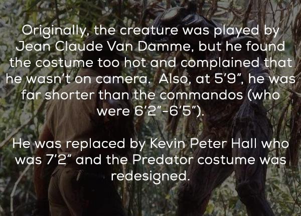 nature - Originally, the creature was played by Jean Claude Van Damme, but he found the costume too hot and complained that he wasn't on camera. Also, at 5'9", he was far shorter than the commandos who were 6'2"6'5". He was replaced by Kevin Peter Hall wh