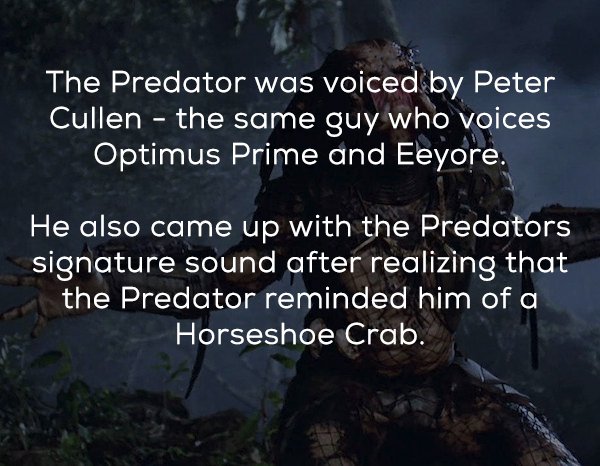 atmosphere - The Predator was voiced by Peter Cullen the same guy who voices Optimus Prime and Eeyore. He also came up with the Predators signature sound after realizing that the Predator reminded him of a Horseshoe Crab.