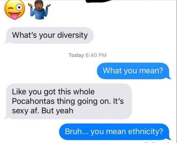 cringe communication - What's your diversity Today What you mean? you got this whole Pocahontas thing going on. It's sexy af. But yeah Bruh... you mean ethnicity?