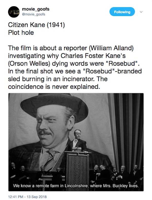 movie_goofs ing Citizen Kane 1941 Plot hole The film is about a reporter William Alland investigating why Charles Foster Kane's Orson Welles dying words were "Rosebud". In the final shot we see a "Rosebud"branded sled burning in an incinerator. The…