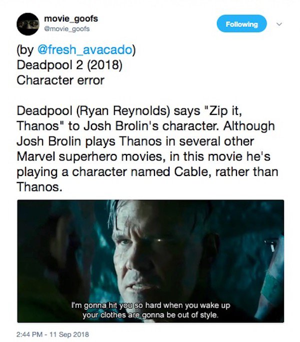 media - movie_goofs ing by Deadpool 2 2018 Character error Deadpool Ryan Reynolds says "Zip it, Thanos" to Josh Brolin's character. Although Josh Brolin plays Thanos in several other Marvel superhero movies, in this movie he's playing a character named Ca