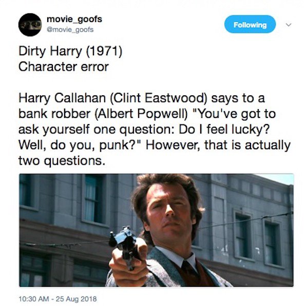 communication - movie_goofs ing Dirty Harry 1971 Character error Harry Callahan Clint Eastwood says to a bank robber Albert Popwell "You've got to ask yourself one question Do I feel lucky? Well, do you, punk?" However, that is actually two questions.