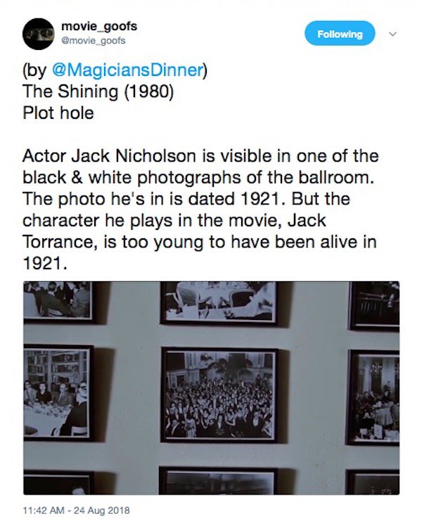 multimedia - movie_goofs ing by Dinner The Shining 1980 Plot hole Actor Jack Nicholson is visible in one of the black & white photographs of the ballroom. The photo he's in is dated 1921. But the character he plays in the movie, Jack Torrance, is too youn