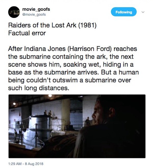 movie_goofs ing Raiders of the Lost Ark 1 Factual error After Indiana Jones Harrison Ford reaches the submarine containing the ark, the next scene shows him, soaking wet, hiding in a base as the submarine arrives. But a human being couldn't outswim a…