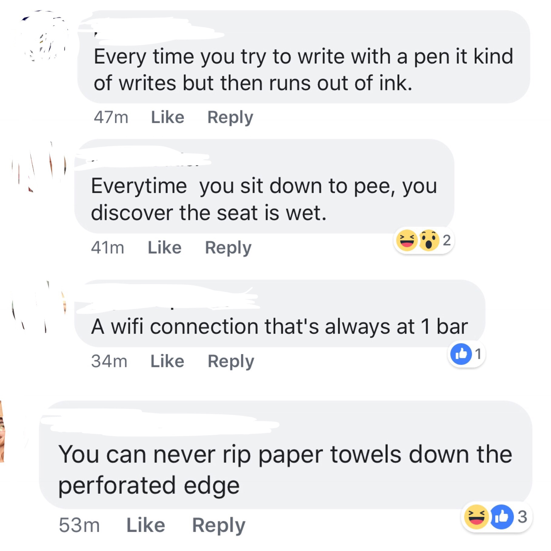 document - Every time you try to write with a pen it kind of writes but then runs out of ink. 47m Everytime you sit down to pee, you discover the seat is wet. 41m 3 2 A wifi connection that's always at 1 bar 34m You can never rip paper towels down the per