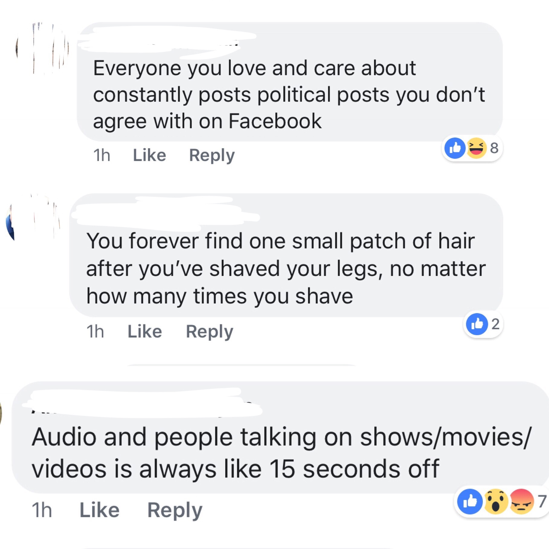 web page - Everyone you love and care about constantly posts political posts you don't agree with on Facebook 1h 8 You forever find one small patch of hair after you've shaved your legs, no matter how many times you shave 1h Audio and people talking on sh
