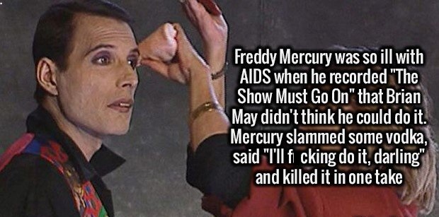 freddie mercury emo - Freddy Mercury was so ill with Aids when he recorded "The Show Must Go On" that Brian May didn't think he could do it. Mercury slammed some vodka, said "Til fi cking do it, darling" and killed it in one take