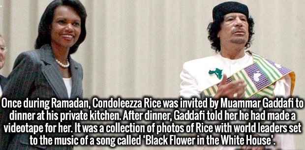 Brain - Once during Ramadan, Condoleezza Rice was invited by Muammar Gaddafi to dinner at his private kitchen. After dinner, Gaddafi told her he had made a videotape for her. It was a collection of photos of Rice with world leaders set to the music of a s