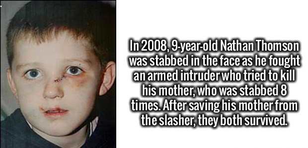 Enrich Your Brain - In 2008, 9yearold Nathan Thomson was stabbed in the face as he fought an armed intruder who tried to kill his mother, who was stabbed 8 times. After saving his mother from the slasher, they both survived.