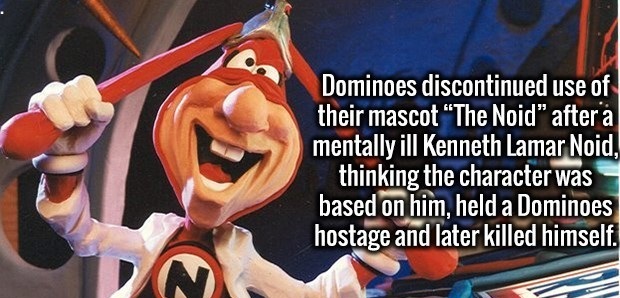 Noid - Dominoes discontinued use of their mascot The Noid" after a mentally ill Kenneth Lamar Noid, thinking the character was based on him, held a Dominoes hostage and later killed himself.