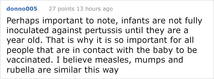 donno005 27 points 13 hours ago Perhaps important to note, infants are not fully inoculated against pertussis until they are a year old. That is why it is so important for all people that are in contact with the baby to be vaccinated. I believe measles,…
