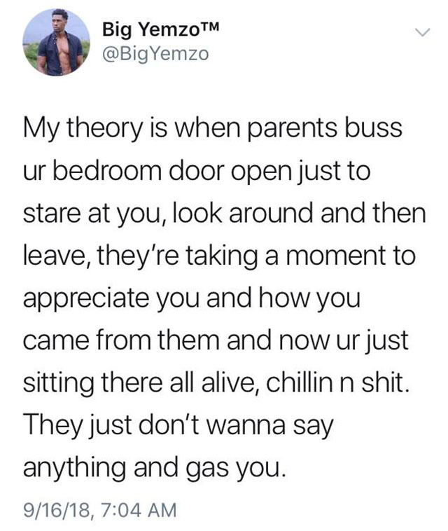 angle - Big YemzoTM Yemzo My theory is when parents buss ur bedroom door open just to stare at you, look around and then leave, they're taking a moment to appreciate you and how you came from them and now ur just sitting there all alive, chillin n shit. T