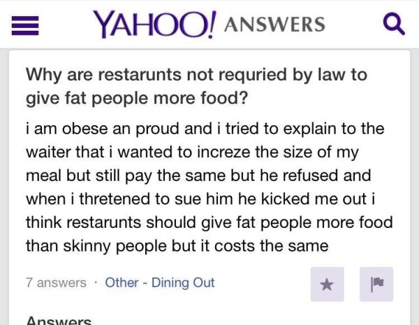 document - Yahoo! Answers Q Why are restarunts not requried by law to give fat people more food? i am obese an proud and i tried to explain to the waiter that i wanted to increze the size of my meal but still pay the same but he refused and when i threten