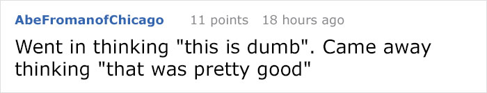 number - AbeFromanofChicago 11 points 18 hours ago Went in thinking "this is dumb". Came away thinking "that was pretty good"