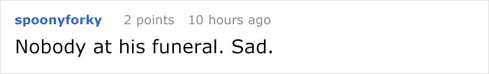 handwriting - spoonyforky 2 points 10 hours ago Nobody at his funeral. Sad.