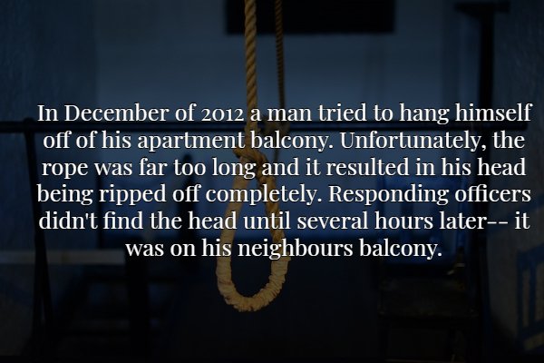 darkness - In December of 2012 a man tried to hang himself off of his apartment balcony. Unfortunately, the rope was far too long and it resulted in his head being ripped off completely. Responding officers didn't find the head until several hours laterit