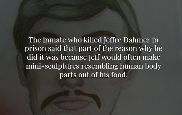 jaw - The inmate who killed Jeffre Dahmer in prison said that part of the reason why he did it was because Jeff would often make minisculptures resembling human body parts out of his food.