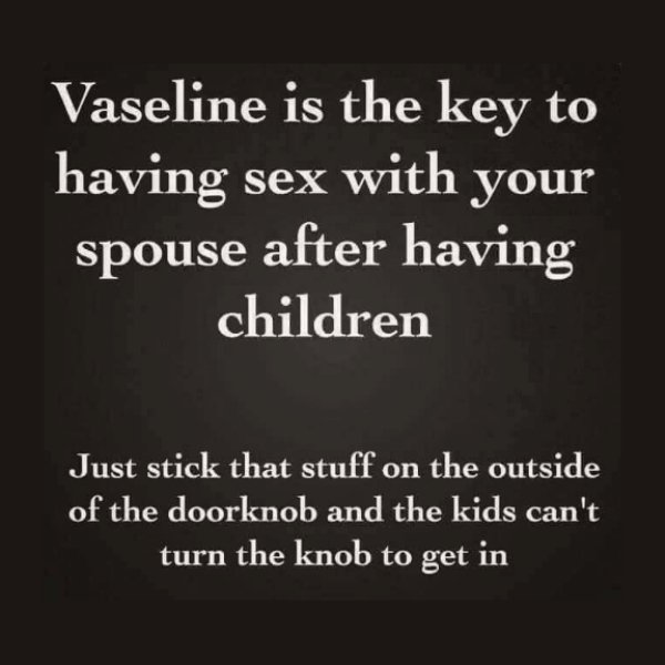 relationship memes - angle - Vaseline is the key to having sex with your spouse after having children Just stick that stuff on the outside of the doorknob and the kids can't turn the knob to get in