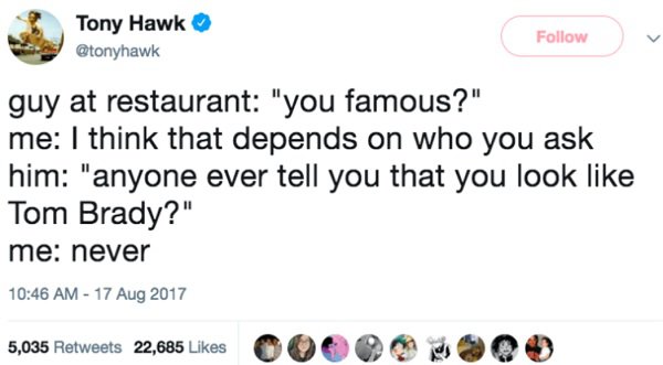 english language makes no sense - Tony Hawk guy at restaurant "you famous?" me I think that depends on who you ask him "anyone ever tell you that you look Tom Brady?" me never 5,035 22,685 00 9 09
