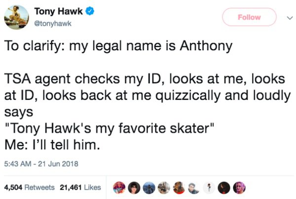 Tony Hawk - Tony Hawk To clarify my legal name is Anthony Tsa agent checks my Id, looks at me, looks at Id, looks back at me quizzically and loudly says "Tony Hawk's my favorite skater" Me I'll tell him. 4,504 21,461 2004&6 4,504 21,461 0 0