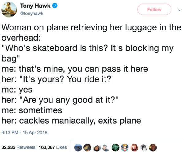 document - Tony Hawk Woman on plane retrieving her luggage in the overhead "Who's skateboard is this? It's blocking my bag" me that's mine, you can pass it here her "It's yours? You ride it? me yes her "Are you any good at it?" me sometimes her cackles ma