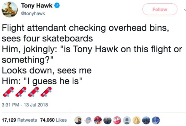 tony hawk existential crisis - Tony Hawk Flight attendant checking overhead bins, sees four skateboards Him, jokingly "is Tony Hawk on this flight or something?" Looks down, sees me Him "I guess he is" 17,129 74,060 3 2 . 9