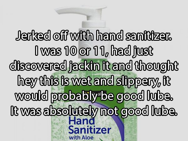 Jerked off with hand sanitizer. I was 10 or 11, had just discovered jackin it and thought hey this is wet and slippery, it would probably be good lube. It was absolutely not good lube. Han Sanitizer with Aloe