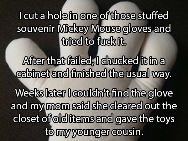 photo caption - I cut a hole in one of those stuffed souvenir Mickey Mouse gloves and tried to fuck it. After that failed, I chucked it in a cabinet and finished the usual way. Weeks later I couldn't find the glove and my mom said she cleared out the clos