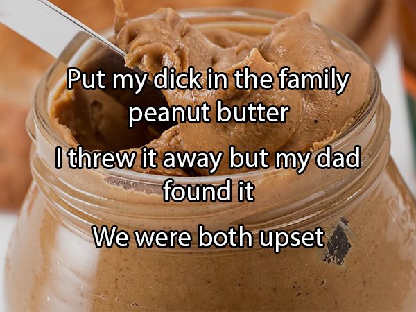 Peanut butter - Put my dick in the family peanut butter I threw it away but my dad found it We were both upset