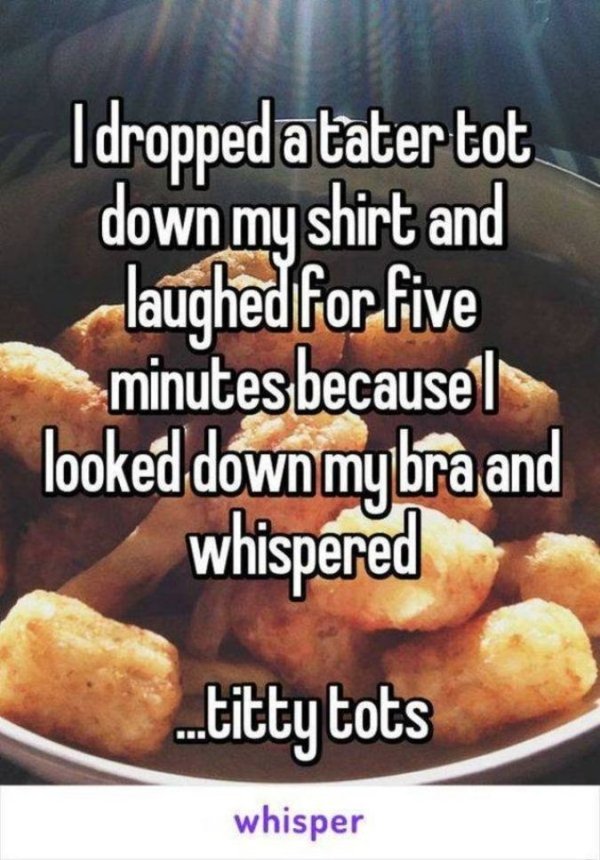 tater tot jokes - I droppedatater tot down my shirt and laughed for five minutes because looked down my bra and whispered ..ti ots whisper