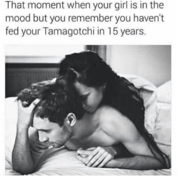 nostalgia man - That moment when your girl is in the mood but you remember you haven't fed your Tamagotchi in 15 years.