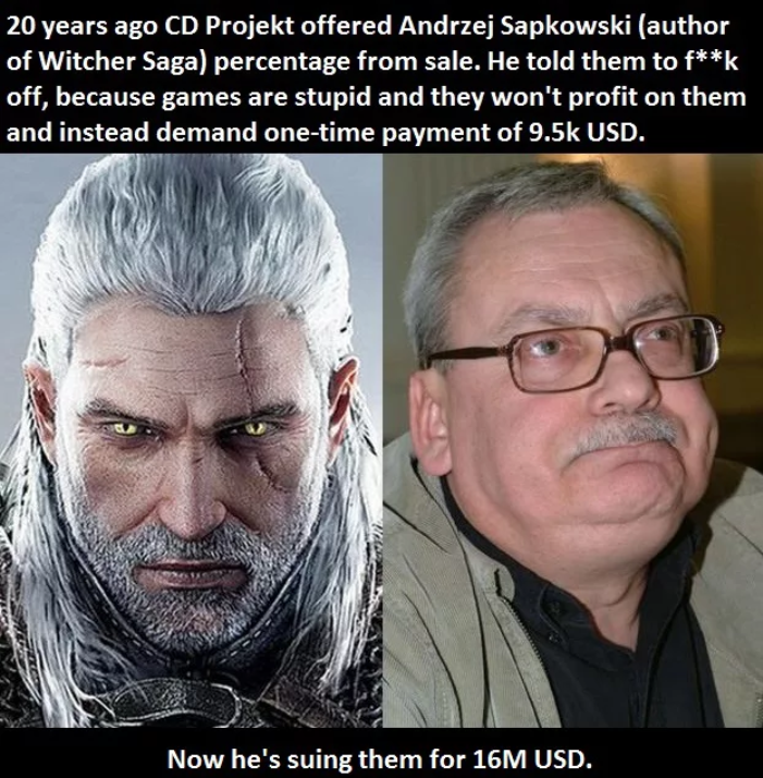 fail witcher 3 - 20 years ago Cd Projekt offered Andrzej Sapkowski author of Witcher Saga percentage from sale. He told them to fk off, because games are stupid and they won't profit on them and instead demand onetime payment of Usd. Now he's suing them f