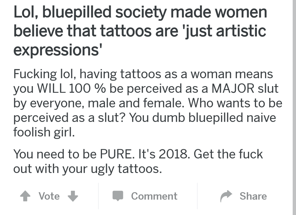 angle - Lol, bluepilled society made women believe that tattoos are 'just artistic expressions' Fucking lol, having tattoos as a woman means you Will 100 % be perceived as a Major slut by everyone, male and female. Who wants to be perceived as a slut? You
