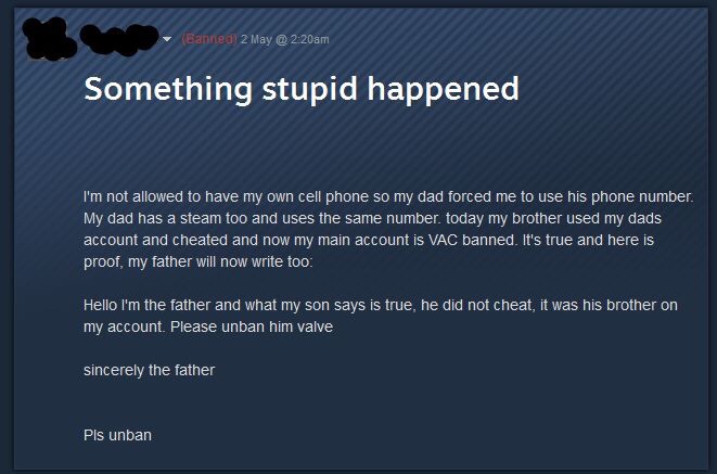 hello this is the father steam - Banned 2 May 20 am Something stupid happened I'm not allowed to have my own cell phone so my dad forced me to use his phone number My dad has a steam too and uses the same number. today my brother used my dads account and 