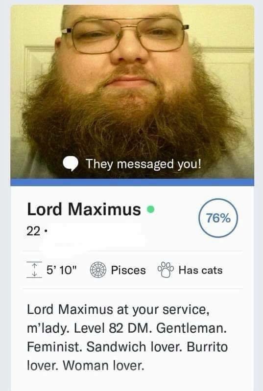 lord maximus - They messaged you! Lord Maximus 22 76% I 5'10" Pisces og Has cats Lord Maximus at your service, m'lady. Level 82 Dm. Gentleman. Feminist. Sandwich lover. Burrito lover. Woman lover.