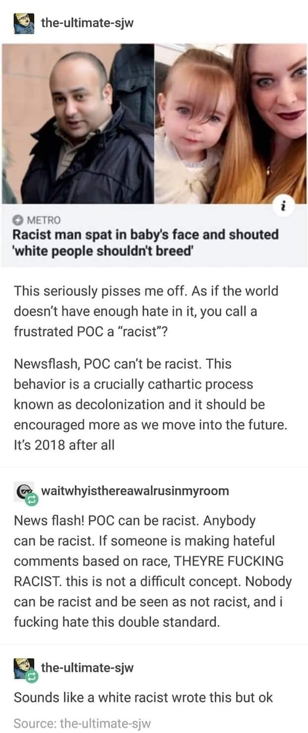 sjw people cringe - theultimatesjw Metro Racist man spat in baby's face and shouted 'white people shouldn't breed' This seriously pisses me off. As if the world doesn't have enough hate in it, you call a frustrated Poc a "racist"? Newsflash, Poc can't be 