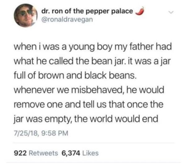 document - dr. ron of the pepper palace when i was a young boy my father had what he called the bean jar. it was a jar full of brown and black beans. whenever we misbehaved, he would remove one and tell us that once the jar was empty, the world would end 