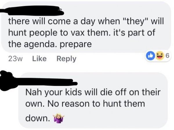 anti vax shut down - there will come a day when "they" will hunt people to vax them. it's part of the agenda. prepare 23w 6 Nah your kids will die off on their own. No reason to hunt them down. Try