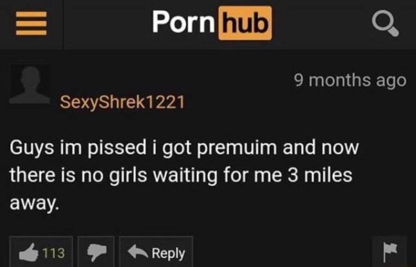 Porn hub 9 months ago SexyShrek1221 Guys im pissed i got premuim and now there is no girls waiting for me 3 miles away. 6113 A