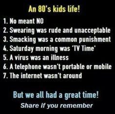 80s babies quotes - An 80's kids life! 1. No meant No 2. Swearing was rude and unacceptable 3. Smacking was a common punishment 4. Saturday morning was 'Tv Time 5. A virus was an illness 6. A telephone wasn't portable or mobile 7. The internet wasn't arou