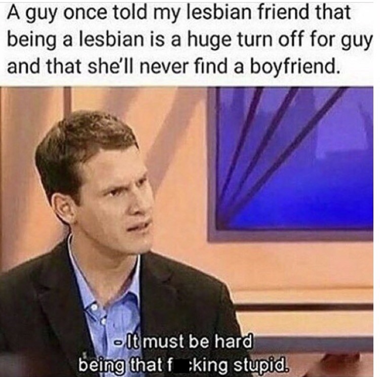 deed not the breed - A guy once told my lesbian friend that being a lesbian is a huge turn off for guy and that she'll never find a boyfriend. It must be hard being that f ;king stupid.