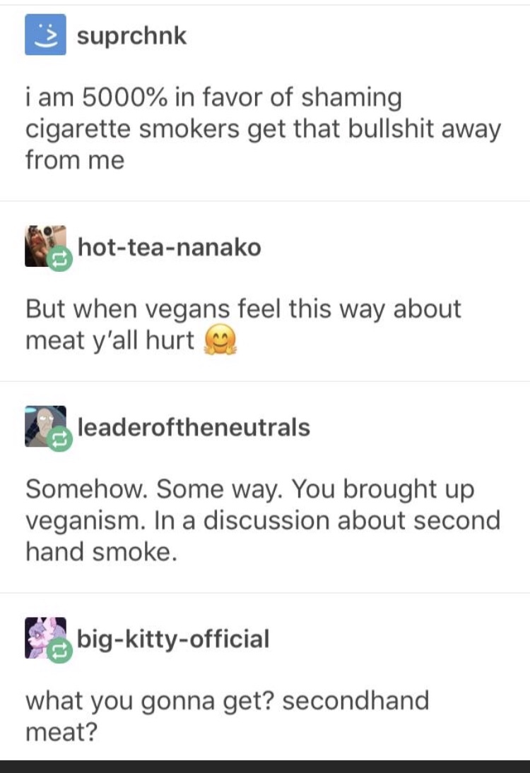 document - 3 suprchnk i am 5000% in favor of shaming cigarette smokers get that bullshit away from me hotteananako But when vegans feel this way about meat y'all hurt leaderoftheneutrals Somehow. Some way. You brought up veganism. In a discussion about se