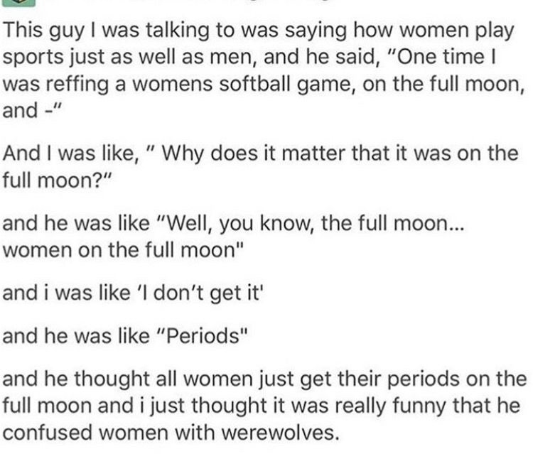 document - This guy I was talking to was saying how women play sports just as well as men, and he said, "One time! was reffing a womens softball game, on the full moon, and " And I was , " Why does it matter that it was on the full moon?" and he was "Well