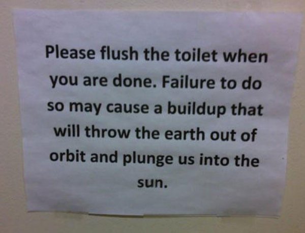 bathroom note - Please flush the toilet when you are done. Failure to do so may cause a buildup that will throw the earth out of orbit and plunge us into the sun.