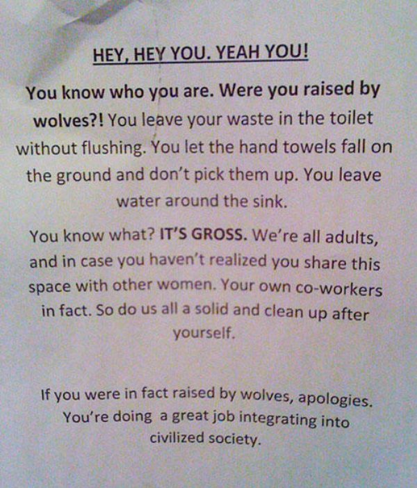 funny office memo - Hey, Hey You. Yeah You! You know who you are. Were you raised by wolves?! You leave your waste in the toilet without flushing. You let the hand towels fall on the ground and don't pick them up. You leave water around the sink. You know